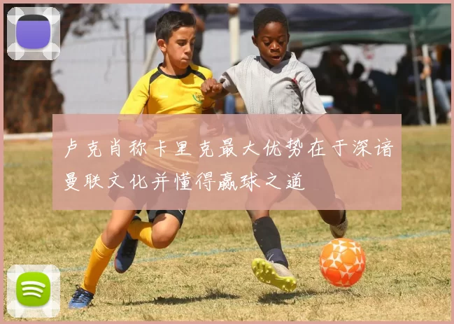 卢克肖称卡里克最大优势在于深谙曼联文化并懂得赢球之道